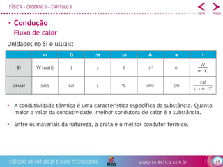 24
• Condução
Fluxo de calor
Unidades no SI e usuais:
• A condutividade térmica é uma característica específica da substância. Quanto
maior o valor da condutividade, melhor condutora de calor é a substância.
• Entre os materiais da natureza, a prata é o melhor condutor térmico.
 