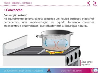 27
• Convecção
BlueRingMedia/Shutterstock
Convecção natural
No aquecimento de uma panela contendo um líquido qualquer, é possível
percebermos uma movimentação do líquido formando correntes
ascendentes e descendentes, que caracterizam a convecção natural.
Água sendo
aquecida.
 