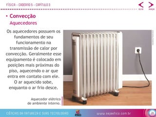 28
• Convecção
tstockphoto/Shutterstock
Os aquecedores possuem os
fundamentos de seu
funcionamento na
transmissão de calor por
convecção. Geralmente esse
equipamento é colocado em
posições mais próximas do
piso, aquecendo o ar que
entra em contato com ele.
O ar aquecido sobe,
enquanto o ar frio desce.
Aquecedor elétrico
de ambiente interno.
Aquecedores
 