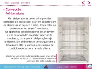 29
• Convecção
Os refrigeradores pelos princípios das
correntes de convecção: o ar em contato com
os alimentos se aquece e sobe, troca calor na
parte superior, se resfria e desce.
Os aparelhos condicionadores de ar devem
estar posicionados na parte superior do
ambiente, para que a refrigeração seja
uniforme. Em ambientes internos que têm o
teto muito alto, é comum a instalação de
condicionadores de ar à meia altura.
Interior de um refrigerador doméstico com prateleiras
de vidro. No fundo do compartimento, notam-se
aberturas por onde circula o ar.
Refrigeradores
bergamont/Shutterstock
 