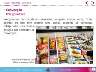 30
• Convecção
Nos freezers horizontais em mercados, os quais, muitas vezes, ficam
abertos ou não têm mesmo uma tampa cobrindo os alimentos
refrigerados, impedindo a
Freezer horizontal com
alimentos congelados.
Refrigeradores
geração das correntes de
convecção.
defotoberg/Shutterstock
 