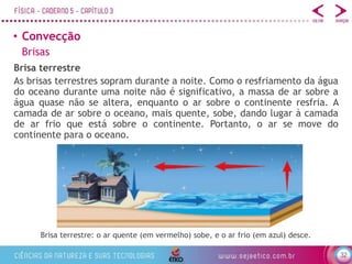 32
• Convecção
Brisa terrestre
Brisa terrestre: o ar quente (em vermelho) sobe, e o ar frio (em azul) desce.
Brisas
As brisas terrestres sopram durante a noite. Como o resfriamento da água
do oceano durante uma noite não é significativo, a massa de ar sobre a
água quase não se altera, enquanto o ar sobre o continente resfria. A
camada de ar sobre o oceano, mais quente, sobe, dando lugar à camada
de ar frio que está sobre o continente. Portanto, o ar se move do
continente para o oceano.
 