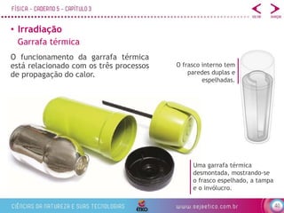 40
• Irradiação
Garrafa térmica
O funcionamento da garrafa térmica
está relacionado com os três processos
de propagação do calor.
O frasco interno tem
paredes duplas e
espelhadas.
Uma garrafa térmica
desmontada, mostrando-se
o frasco espelhado, a tampa
e o invólucro.
 