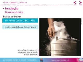 41
• Irradiação
Garrafa térmica
Frasco de Dewar
Nitrogênio líquido sendo
despejado dentro de um
frasco de Dewar.
e2dan/Shutterstock
Sir James Dewar (1842-1923)
• fenômenos de baixa temperatura
 