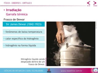 43
• Irradiação
Garrafa térmica
Frasco de Dewar
Nitrogênio líquido sendo
despejado dentro de um
frasco de Dewar.
e2dan/Shutterstock
Sir James Dewar (1842-1923)
• fenômenos de baixa temperatura
• calor específico do hidrogênio
• hidrogênio na forma líquida
 