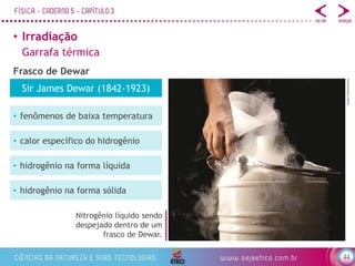 44
• Irradiação
Garrafa térmica
Frasco de Dewar
Nitrogênio líquido sendo
despejado dentro de um
frasco de Dewar.
e2dan/Shutterstock
Sir James Dewar (1842-1923)
• fenômenos de baixa temperatura
• calor específico do hidrogênio
• hidrogênio na forma líquida
• hidrogênio na forma sólida
 