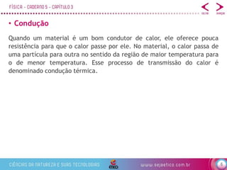6
• Condução
Quando um material é um bom condutor de calor, ele oferece pouca
resistência para que o calor passe por ele. No material, o calor passa de
uma partícula para outra no sentido da região de maior temperatura para
o de menor temperatura. Esse processo de transmissão do calor é
denominado condução térmica.
 