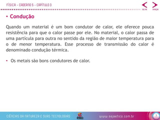 7
• Condução
• Os metais são bons condutores de calor.
Quando um material é um bom condutor de calor, ele oferece pouca
resistência para que o calor passe por ele. No material, o calor passa de
uma partícula para outra no sentido da região de maior temperatura para
o de menor temperatura. Esse processo de transmissão do calor é
denominado condução térmica.
 