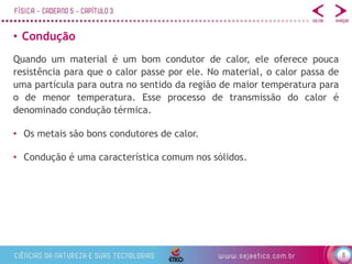 8
• Condução
• Os metais são bons condutores de calor.
• Condução é uma característica comum nos sólidos.
Quando um material é um bom condutor de calor, ele oferece pouca
resistência para que o calor passe por ele. No material, o calor passa de
uma partícula para outra no sentido da região de maior temperatura para
o de menor temperatura. Esse processo de transmissão do calor é
denominado condução térmica.
 