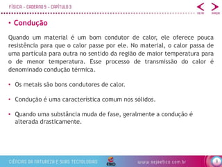 9
• Condução
• Os metais são bons condutores de calor.
• Condução é uma característica comum nos sólidos.
• Quando uma substância muda de fase, geralmente a condução é
alterada drasticamente.
Quando um material é um bom condutor de calor, ele oferece pouca
resistência para que o calor passe por ele. No material, o calor passa de
uma partícula para outra no sentido da região de maior temperatura para
o de menor temperatura. Esse processo de transmissão do calor é
denominado condução térmica.
 