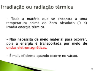 13
- Toda a matéria que se encontra a uma
temperatura acima do Zero Absoluto (0 K)
irradia energia térmica.
- Não necessita de meio material para ocorrer,
pois a energia é transportada por meio de
ondas eletromagnéticas.
- É mais eficiente quando ocorre no vácuo.
 