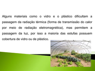 Física, 2° ano
Conceito de Temperatura e Calor
Alguns materiais como o vidro e o plástico dificultam a
passagem da radiação térmica (forma de transmissão do calor
por meio de radiação eletromagnética), mas permitem a
passagem da luz, por isso a maioria das estufas possuem
cobertura de vidro ou de plástico.
 