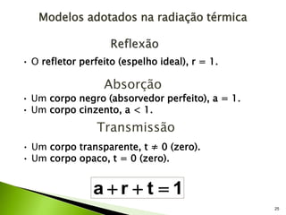 25
• O refletor perfeito (espelho ideal), r = 1.
Absorção
• Um corpo negro (absorvedor perfeito), a = 1.
• Um corpo cinzento, a < 1.
Transmissão
• Um corpo transparente, t ≠ 0 (zero).
• Um corpo opaco, t = 0 (zero).
1
t
r
a 


Modelos adotados na radiação térmica
 