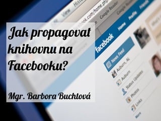 Jak propagovat
knihovnu na
Facebooku?
Mgr. Barbora Buchtová
 