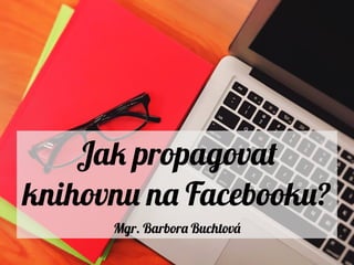 Jak propagovat
knihovnu na Facebooku?
Mgr. Barbora Buchtová
 