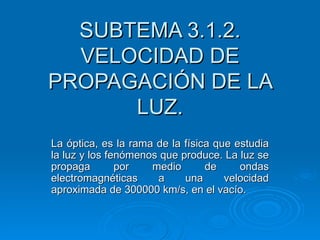 SUBTEMA 3.1.2.
  VELOCIDAD DE
PROPAGACIÓN DE LA
      LUZ.
La óptica, es la rama de la física que estudia
la luz y los fenómenos que produce. La luz se
propaga        por   medio       de     ondas
electromagnéticas     a     una      velocidad
aproximada de 300000 km/s, en el vacío.
 