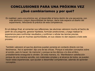 CONCLUSIONES PARA UNA PRÓXIMA VEZ ¿Qué cambiaríamos y por qué? En realidad, para una próxima vez, al desarrollar el tema dentro de una secuencia, con más alumnos y mayor disponibilidad de tiempo, daría más espacio al diseño del experimento, reforzando la práctica de esta competencia.  En el diálogo final, al comentar sus reflexiones, las alumnas valoraron mucho el hecho de partir de una pregunta, generar hipótesis, formular predicciones, y luego realizar la experiencia para confrontar resultados y confirmar o refutar las teorías previas. Reconocieron que en muchas oportunidades, en sus clases no dan espacio a todo este proceso.  También valoraron el que los alumnos puedan ponerse en contacto directo con los fenómenos. ‘Así sí aprenden’ dijo una de las chicas. ‘Porque si estudian conceptos sobre el sonido, pero lo hacen ‘de memoria’ o porque se los dijimos o lo dice el libro, probablemente enseguida lo olviden. De esta manera, no.’ Manifestaron satisfacción porque de una manera sencilla, con materiales simples y al alcance de todos, se pueden hacer estas experiencias, que ayudan a desarrollar competencias, además de aprender conceptos. 