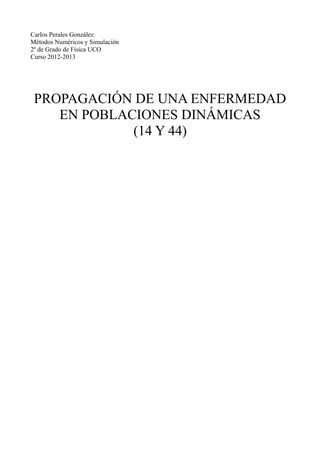 Carlos Perales González
Métodos Numéricos y Simulación
2º de Grado de Física UCO
Curso 2012-2013

PROPAGACIÓN DE UNA ENFERMEDAD
EN POBLACIONES DINÁMICAS
(14 Y 44)

 