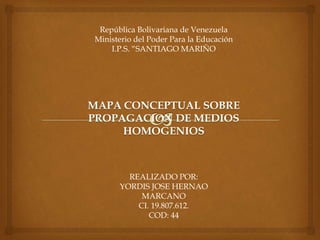 República Bolivariana de Venezuela 
Ministerio del Poder Para la Educación 
I.P.S. “SANTIAGO MARIÑO 
MAPA CONCEPTUAL SOBRE 
PROPAGACION DE MEDIOS 
HOMOGENIOS 
REALIZADO POR: 
YORDIS JOSE HERNAO 
MARCANO 
CI. 19.807.612. 
COD: 44 
 