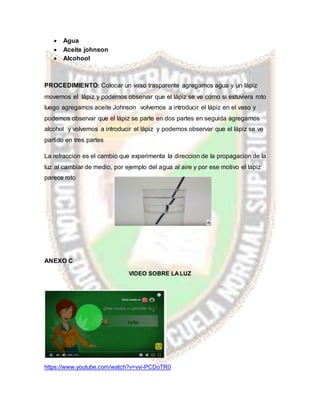  Agua
 Aceite johnson
 Alcohool
PROCEDIMIENTO: Colocar un vaso trasparente agregamos agua y un lápiz
movemos el lápiz y podemos observar que el lápiz se ve como si estuviera roto
luego agregamos aceite Johnson volvemos a introducir el lápiz en el vaso y
podemos observar que el lápiz se parte en dos partes en seguida agregamos
alcohol y volvemos a introducir el lápiz y podemos observar que el lápiz se ve
partido en tres partes
La refraccion es el cambio que experimenta la direccion de la propagacion de la
luz al cambiar de medio, por ejemplo del agua al aire y por ese motivo el lapiz
parece roto
ANEXO C
VIDEO SOBRE LALUZ
https://www.youtube.com/watch?v=vvi-PCDoTR0
 