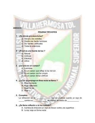 ANEXO E
PRUEBA TIPO ICFES
1. ¿De dónde proviene la luz?
a) Del sol y las estrellas
b) Desde una fuente luminosa
c) De fuentes artificiales
d) Todas la anteriores
2. ¿El sol es una fuente de luz:?
a) Natural
b) Artificial
c) Eléctrica
d) eólica
3. ¿La luna es un cuerpo?
A. Luminosa
B. Es un cuerpo que refleja la luz del sol
C. Es un cuerpo con luz propia
D. Es un cuerpo de luz artificial
4. ¿La luz se propaga en línea recta se llama:?
A. Rayo incidente
B. Rayo reflectado
C. Rayo de luz
D. Rayo x
5. Completa:
La refracción es el _____________ que se produce cuando un rayo de
_____ cambia su _____________ al cambiar de medio de ___________
6. ¿Se llama reflexión a la luz cuándo?:
A. Cambia de dirección un rayo al chocar contra una superficie
B. La luz viaja en forma recta
 