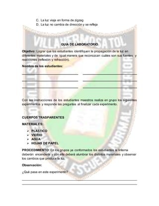C. La luz viaja en forma de zigzag
D. La luz no cambia de dirección y se refleja
GUIA DE LABORATORIO
Objetivo: Lograr que los estudiantes identifiquen la propagación de la luz en
diferentes materiales y de igual manera que reconozcan cuáles son sus fuentes y
reacciones (reflexión y refracción).
Nombre de los estudiantes:
________________________________ _______________________________
________________________________ _______________________________
________________________________ _______________________________
Con las instrucciones de los estudiantes maestros realiza en grupo los siguientes
experimentos y responde las preguntas al finalizar cada experimento.
CUERPOS TRASPARENTES
MATERIALES:
 PLASTICO
 VIDRIO
 AGUA
 HOJAS DE PAPEL
PROCEDIMIENTO: En los grupos ya conformados los estudiantes la linterna
deberán encenderla y con ella deberá alumbrar los distintos materiales y observar
los cambios que produce la luz.
Observación:
¿Qué pasa en este experimento?
__________________________________________________________________
__________________________________________________________________
 