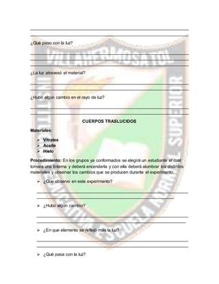 __________________________________________________________________
__________________________________________________________________
¿Qué paso con la luz?
__________________________________________________________________
__________________________________________________________________
__________________________________________________________________
¿La luz atravesó el material?
__________________________________________________________________
__________________________________________________________________
¿Hubo algún cambio en el rayo de luz?
__________________________________________________________________
__________________________________________________________________
CUERPOS TRASLUCIDOS
Materiales:
 Vitrales
 Aceite
 Hielo
Procedimiento: En los grupos ya conformados se elegirá un estudiante el cual
tomara una linterna y deberá encenderla y con ella deberá alumbrar los distintos
materiales y observar los cambios que se producen durante el experimento.
 ¿Que observo en este experimento?
_______________________________________________________________
_________________________________________________________
 ¿Hubo algún cambio?
_______________________________________________________________
______________________________________________________________
 ¿En que elemento se reflejó más la luz?
_______________________________________________________________
_______________________________________________________________
 ¿Qué pasa con la luz?
 