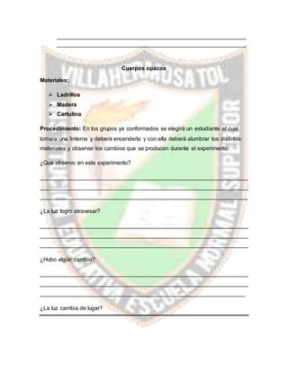 ____________________________________________________________
____________________________________________________________
Cuerpos opacos
Materiales:
 Ladrillos
 Madera
 Cartulina
Procedimiento: En los grupos ya conformados se elegirá un estudiante el cual
tomara una linterna y deberá encenderla y con ella deberá alumbrar los distintos
materiales y observar los cambios que se producen durante el experimento.
¿Que observo en este experimento?
__________________________________________________________________
__________________________________________________________________
__________________________________________________________________
¿La luz logro atravesar?
__________________________________________________________________
__________________________________________________________________
__________________________________________________________________
¿Hubo algún cambio?
__________________________________________________________________
__________________________________________________________________
_________________________________________________________________
¿La luz cambia de lugar?
 