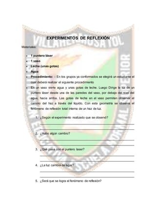 EXPERIMENTOS DE REFLEXIÓN
Materiales:
 1 puntero láser
 1 vaso
 Leche (unas gotas)
 Agua
 Procedimiento: : En los grupos ya conformados se elegirá un estudiante el
cual deberá realizar el siguiente procedimiento
 En un vaso vierte agua y unas gotas de leche. Luego Dirige la luz de un
puntero láser desde una de las paredes del vaso, por debajo del nivel del
agua, hacia arriba. Las gotas de leche en el vaso permiten observar el
camino del haz a través del líquido. Con esta geometría se observa el
fenómeno de reflexión total interna de un haz de luz.
1. ¿Según el experimento realizado que se observó?
_______________________________________________________
_______________________________________________________
2. ¿Hubo algún cambio?
_______________________________________________________
_______________________________________________________
3. ¿Qué pasa con el puntero laser?
_______________________________________________________
_______________________________________________________
4. ¿La luz cambia de lugar?
_______________________________________________________
_______________________________________________________
5. ¿Será que se logra el fenómeno de reflexión?
 
