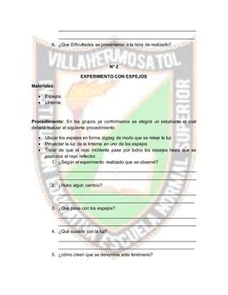 _______________________________________________________
______________________________________________________
6. ¿Que Dificultades se presentaron a la hora de realizarlo?
N° 2
EXPERIMENTO CON ESPEJOS
Materiales:
 Espejos
 Linterna
Procedimiento: En los grupos ya conformados se elegirá un estudiante el cual
deberá realizar el siguiente procedimiento
 Ubicar los espejos en forma zigzag de modo que se releje la luz
 Proyectar la luz de la linterna en uno de los espejos
 Tratar de que el rayo incidente pase por todos los espejos hasta que se
produzca el rayo reflector.
1. ¿Según el experimento realizado que se observó?
_______________________________________________________
_______________________________________________________
2. ¿Hubo algún cambio?
_______________________________________________________
______________________________________________________
3. ¿Qué pasa con los espejos?
_______________________________________________________
_______________________________________________________
4. ¿Qué sucede con la luz?
_______________________________________________________
______________________________________________________
5. ¿cómo creen que se denomina este fenómeno?
 