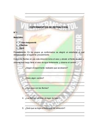 _______________________________________________________
______________________________________________________
EXPERIMENTOS DE REFRACCION:
N° 1
Materiales:
 1 vaso trasparenté
 2 flechas
 Agua
Procedimiento: En los grupos ya conformados se elegirá un estudiante el cual
deberá realizar el siguiente procedimiento
Coloca las flechas en una sola dirección toma el vaso y ubícalo al frente de ellas y
observa bien luego llena el vaso de agua lentamente y observa el cambio
1. ¿Según el experimento realizado que se observó?
_______________________________________________________
______________________________________________________
2. ¿Hubo algún cambio?
_______________________________________________________
_______________________________________________________
3. ¿Qué pasa con las flechas?
_______________________________________________________
_______________________________________________________
4. ¿Las flechas cambian de lugar de lugar?
_______________________________________________________
_______________________________________________________
5. ¿Será que se logra el fenómeno de refracción?
_______________________________________________________
_______________________________________________________
 