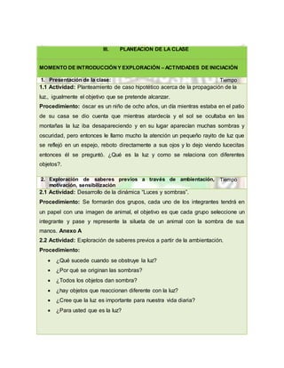 III. PLANEACIÓN DE LA CLASE
MOMENTO DE INTRODUCCIÓNY EXPLORACIÓN – ACTIVIDADES DE INICIACIÓN
1. Presentación de la clase: Tiempo
1.1 Actividad: Planteamiento de caso hipotético acerca de la propagación de la
luz., igualmente el objetivo que se pretende alcanzar.
Procedimiento: óscar es un niño de ocho años, un día mientras estaba en el patio
de su casa se dio cuenta que mientras atardecía y el sol se ocultaba en las
montañas la luz iba desapareciendo y en su lugar aparecían muchas sombras y
oscuridad, pero entonces le llamo mucho la atención un pequeño rayito de luz que
se reflejó en un espejo, reboto directamente a sus ojos y lo dejo viendo lucecitas
entonces él se preguntó. ¿Qué es la luz y como se relaciona con diferentes
objetos?.
2. Exploración de saberes previos a través de ambientación,
motivación, sensibilización
Tiempo
2.1 Actividad: Desarrollo de la dinámica “Luces y sombras”.
Procedimiento: Se formarán dos grupos, cada uno de los integrantes tendrá en
un papel con una imagen de animal, el objetivo es que cada grupo seleccione un
integrante y pase y represente la silueta de un animal con la sombra de sus
manos. Anexo A
2.2 Actividad: Exploración de saberes previos a partir de la ambientación.
Procedimiento:
 ¿Qué sucede cuando se obstruye la luz?
 ¿Por qué se originan las sombras?
 ¿Todos los objetos dan sombra?
 ¿hay objetos que reaccionan diferente con la luz?
 ¿Cree que la luz es importante para nuestra vida diaria?
 ¿Para usted que es la luz?
 