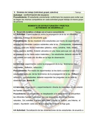 3. Dinámica de trabajo (individual, grupal, colectiva) Tiempo
Actividad: conformaciónde equipos
Procedimiento: El estudiante previamente conformara los equipos para evitar que
se hagan los mismos compañeros en cada actividad grupal trabaja el mismo grupo
de persona
MOMENTO DE ESTRUCTURACIÓN Y PRÁCTICA
– ACTIVIDADES DE DESARROLLO
4. Desarrollo temático o trabajo con el nuevo conocimiento Tiempo
4.1 Actividad: Experimentación sobre la propagación de la luz en diferentes
materiales. Entrega de documento guía.
Procedimiento: Se les mostrará a los estudiantes por medio de experimentos
sencillos los diferentes cuerpos existentes ante la luz, (Transparente, translúcidos,
opacos), cada uno de los materiales (plástico, vidrio, cartulina, hielo, vitrales,
hierro, madera, ladrillo). Estarán ubicados en una mesa para que con una linterna
se propague su luz hasta estos materiales y los estudiantes deberán escribir lo
que sucede con cada uno de ellos en la hoja de observación.
4.2 Actividad: experimentos sobre la propagación de la luz, fenómenos más
importantes. Reflexión, refracción.
Procedimiento: Por medio de experimentos se les dará a conocer a los
estudiantes cada uno de los fenómenos de la propagación de la luz. Reflexión y
refracción. Los estudiantes deberán responder las preguntas en su hoja de
observaciones. Anexo B
4.3 Actividad: Observación y experimentación directa de materiales donde estarán
las fuentes luminosas.
Procedimiento: Los estudiantes se desplazarán a la mesa donde se encuentran
las diferentes fuentes luminosas con sus respectivas divisiones (fuentes
naturales, Sol, estrellas. Fuentes artificiales: prender un fosforo, una linterna, el
celular). Apuntarán cada una de sus observaciones en la hoja guía.
4.4 Actividad: Socialización de las observaciones de los estudiantes de acuerdo a
 