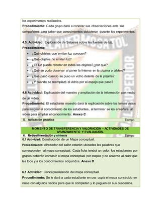 los experimentos realizados.
Procedimiento: Cada grupo dará a conocer sus observaciones ante sus
compañeros para saber que conocimientos obtuvieron durante los experimentos.
4.5. Actividad: Exploración de Saberes sobre las fuentes de luz.
Procedimiento:
 ¿Qué objetos que emitan luz conocen?
 ¿Qué objetos no emiten luz?
 ¿La luz puede rebotar en todos los objetos?¿por qué?
 ¿Qué se pudo observar al poner la linterna en la pizarra o tablero?
 ¿Qué pasó cuando se puso un vidrio delante de la pizarra?
 ¿Y cuándo se reemplazó el vidrio por el espejo que paso?
4.6 Actividad: Explicación del maestro y ampliación de la información por medio
de un video.
Procedimiento: El estudiante maestro dará la explicación sobre los temas vistos
para ampliar el conocimiento de los estudiantes, al terminar se les enseñara un
video para ampliar el conocimiento. Anexo C
5. Aplicación práctica Tiempo
MOMENTO DE TRANSFERENCIAY VALORACIÓN – ACTIVIDADES DE
AFIANZAMIENTO Y EVALUACIÓN.
6. Retroalimentación y síntesis Tiempo
6.1 Actividad: Construcción de un Mapa conceptual.
Procedimiento: Alrededor del salón estarán ubicadas las palabras que
corresponden al mapa conceptual. Cada ficha tendrá un color, los estudiantes por
grupos deberán construir el mapa conceptual por etapas y de acuerdo al color que
les toco y a los conocimientos adquiridos. Anexo D
6.1 Actividad: Conceptualización del mapa conceptual.
Procedimiento: Se le dará a cada estudiante en una copia el mapa construido en
clase con algunos vacíos para que lo completen y lo peguen en sus cuadernos.
 