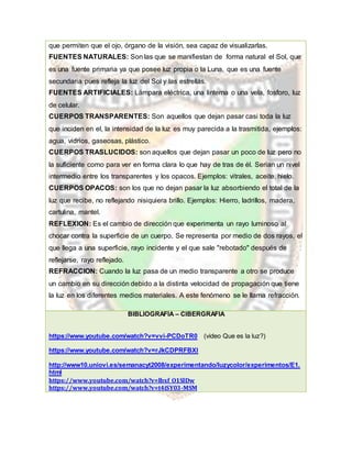 que permiten que el ojo, órgano de la visión, sea capaz de visualizarlas.
FUENTES NATURALES: Son las que se manifiestan de forma natural el Sol, que
es una fuente primaria ya que posee luz propia o la Luna, que es una fuente
secundaria pues refleja la luz del Sol y las estrellas.
FUENTES ARTIFICIALES: Lámpara eléctrica, una linterna o una vela, fosforo, luz
de celular.
CUERPOS TRANSPARENTES: Son aquellos que dejan pasar casi toda la luz
que inciden en el, la intensidad de la luz es muy parecida a la trasmitida, ejemplos:
agua, vidrios, gaseosas, plástico.
CUERPOS TRASLUCIDOS: son aquellos que dejan pasar un poco de luz pero no
la suficiente como para ver en forma clara lo que hay de tras de él. Serian un nivel
intermedio entre los transparentes y los opacos. Ejemplos: vitrales, aceite, hielo.
CUERPOS OPACOS: son los que no dejan pasar la luz absorbiendo el total de la
luz que recibe, no reflejando nisiquiera brillo. Ejemplos: Hierro, ladrillos, madera,
cartulina, mantel.
REFLEXION: Es el cambio de dirección que experimenta un rayo luminoso al
chocar contra la superficie de un cuerpo. Se representa por medio de dos rayos, el
que llega a una superficie, rayo incidente y el que sale "rebotado" después de
reflejarse, rayo reflejado.
REFRACCION: Cuando la luz pasa de un medio transparente a otro se produce
un cambio en su dirección debido a la distinta velocidad de propagación que tiene
la luz en los diferentes medios materiales. A este fenómeno se le llama refracción.
BIBLIOGRAFÍA – CIBERGRAFIA
https://www.youtube.com/watch?v=vvi-PCDoTR0 (video Que es la luz?)
https://www.youtube.com/watch?v=rJkCDPRFBXI
http://www10.uniovi.es/semanacyt2008/experimentando/luzycolor/experimentos/E1.
html
https://www.youtube.com/watch?v=lbxf_O1SlDw
https://www.youtube.com/watch?v=t4iSY03-MSM
 