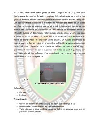 En un vaso vierte agua y unas gotas de leche. Dirige la luz de un puntero láser
desde una de las paredes del vaso, por debajo del nivel del agua, hacia arriba. Las
gotas de leche en el vaso permiten observar el camino del haz a través del líquido.
Con esta geometría se observa el fenómeno de reflexión total interna de un haz de
luz. Este fenómeno se produce cuando el ángulo incidente del haz de luz que
alcanza una superficie de separación de dos medios de diferentes índice de
refracción supera un determinado valor, llamado ángulo crítico, y tiene sólo lugar
al pasar el haz de un medio de mayor índice de refracción (como el agua) a un
medio de menor índice de refracción (como el aire). En nuestro experimento se
observa cómo el haz se refleja en la superficie del líquido y vuelve a introducirse
dentro del mismo. Jugando con la orientación del haz, se observa que el ángulo
que forma el haz incidente con la superficie del líquido es igual al que forma con
esta superficie el haz reflejado. Este experimento se observa mejor en una
habitación con poca o ninguna luz.
N° 2
EXPERIMENTO CON ESPEJOS
Materiales:
 Espejos
 Linterna
Procedimiento:
 Ubicar los espejos en forma zig zag de modo que se releje la luz
 Proyectar la luz de la linterna en uno de los espejos
 Tratar de que el rayo incidente pase por todos los espejos hasta que se
produzca el rayo reflector.
 