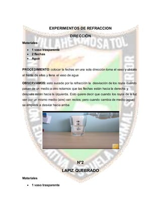 EXPERIMENTOS DE REFRACCION
DIRECCIÓN
Materiales:
 1 vaso trasparenté
 2 flechas
 Agua
PROCEDIMIENTO: colocar la fechas en una sola dirección toma el vaso y ubícalo
al frente de ellas y llena el vaso de agua
OBSERVAMOS: esto sucede por la refracción la desviación de los rayos cuando
pasan de un medio a otro notamos que las flechas están hacia la derecha y
después están hacia la izquierda. Esto quiere decir que cuando los rayos de la luz
van por un mismo medio (aire) van rectos; pero cuando cambia de medio (agua)
se empieza a desviar hacia arriba
N°2
LAPIZ QUEBRADO
Materiales
 1 vaso trasparente
 