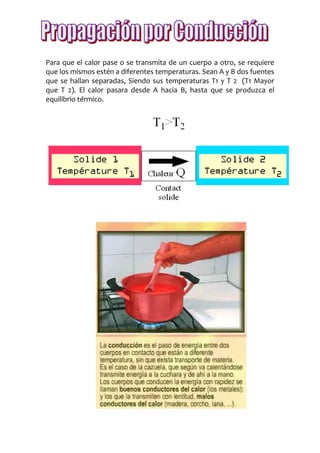 Para que el calor pase o se transmita de un cuerpo a otro, se requiere
que los mismos estén a diferentes temperaturas. Sean A y B dos fuentes
que se hallan separadas, Siendo sus temperaturas T1 y T 2 (T1 Mayor
que T 2). El calor pasara desde A hacia B, hasta que se produzca el
equilibrio térmico.
 
