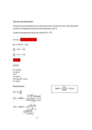 Ejercicio de aplicación
Una plancha de aluminio de 2mm de espesor tiene un área de 10cm². Si la atraviesan
75cal/s y la temperatura de la cara más caliente es 100° C.

¿Cuál es la temperatura de la cara más fría? R. 97°C.


Formula:




T2=T1-

DATOS

Q= 75cal/s
e= 2mm
T2=?
T1=100° C
K=0.50 cal/° c cm.s
A= 10cm²

Resolvemos

T2= T1-
 