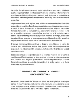 Universidad Tecnológica De Manzanillo JuanCarlos Martínez Pérez
8
Las ondas de radio se propagan por nuestra atmósfera con la fuerza suficiente
que ha proporcionado la fuente es decir la antena emisora, posteriormentela
energía es recibida por la antena receptora, prácticamente la radiación y la
captura de esta energía son funciones de las antenas y claro está la distancia
entre ellas.
La pérdida de señalen el espacio libre, puede ser considerada como vacío y no
seconsideranpérdidas.Cuando las ondaselectromagnéticas seencuentran en
el vacío, se llegan a dispersar y se reduce la densidad de potencia a lo que es
llamado atenuación. La atenuación se presenta tanto en el espacio libre como
en la atmósfera terrestre. La atmósfera terrestre no se le considera vacío
debido a que contiene partículas que pueden absorber la energía, a este tipo
de reducción de potencia se le conoce como perdida de absorción, la cual no
se presenta cuando las ondas viajan fuera de la atmósfera terrestre.
El campo electromagnético continuo se dispersa a medida que el frente de
onda se aleja de la fuente, lo que hace que las ondas electromagnéticas se
alejan cada vez más entre sí.En consecuencia,la cantidad de ondaspor unidad
de área es menor.
Cabe destacar que no se pierde nada de la potencia irradiada por la fuente a
medida que el frente de onda se aleja, sino que el frente se extiende cada vez
más sobre un área mayor lo que hace una pérdida de potencia que se suele
llamar atenuación de la onda. La atenuación de la onda, a veces se le llama
atenuación espacial de la onda.
1.1PROPAGACIÓN TERRESTRE DE LAS ONDAS
ELECTROMAGNÉTICAS
Se le llama ondas terrestres a todas las ondas electromagnéticas que viajan
dentro de nuestra atmosfera terrestre, así también, las comunicaciones entre
dos o más puntos de la Tierra son llamadas radiocomunicaciones. Las ondas
terrestres se ven influidas por la atmósfera y por la tierra misma.
 
