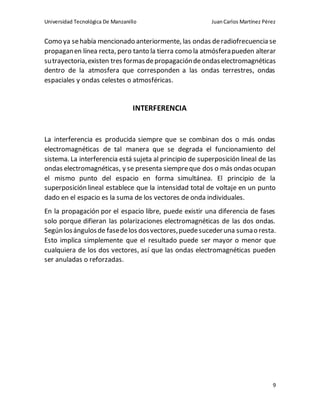 Universidad Tecnológica De Manzanillo JuanCarlos Martínez Pérez
9
Como ya sehabía mencionado anteriormente, las ondas deradiofrecuencia se
propaganen línea recta, pero tanto la tierra como la atmósferapueden alterar
sutrayectoria,existen tres formasdepropagacióndeondaselectromagnéticas
dentro de la atmosfera que corresponden a las ondas terrestres, ondas
espaciales y ondas celestes o atmosféricas.
INTERFERENCIA
La interferencia es producida siempre que se combinan dos o más ondas
electromagnéticas de tal manera que se degrada el funcionamiento del
sistema. La interferencia está sujeta al principio de superposición lineal de las
ondas electromagnéticas, y se presenta siempreque dos o más ondas ocupan
el mismo punto del espacio en forma simultánea. El principio de la
superposición lineal establece que la intensidad total de voltaje en un punto
dado en el espacio es la suma de los vectores de onda individuales.
En la propagación por el espacio libre, puede existir una diferencia de fases
solo porque difieran las polarizaciones electromagnéticas de las dos ondas.
Según losángulosde fasedelos dosvectores,puedesucederuna sumao resta.
Esto implica simplemente que el resultado puede ser mayor o menor que
cualquiera de los dos vectores, así que las ondas electromagnéticas pueden
ser anuladas o reforzadas.
 