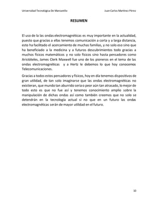 Universidad Tecnológica De Manzanillo JuanCarlos Martínez Pérez
10
RESUMEN
El uso de la las ondas electromagnéticas es muy importante en la actualidad,
puesto que gracias a ellas tenemos comunicación a corta y a larga distancia,
esto ha facilitado el acercamiento de muchas familias, y no solo eso sino que
ha beneficiado a la medicina y a futuros descubrimientos todo gracias a
muchos físicos matemáticos y no solo físicos sino hasta pensadores como
Aristóteles, James Clerk Maxwell fue uno de los pioneros en el tema de las
ondas electromagnéticas y a Hertz le debemos lo que hoy conocemos
Telecomunicaciones.
Gracias a todos estos pensadores y físicos, hoy en día tenemos dispositivos de
gran utilidad, de tan solo imaginarse que las ondas electromagnéticas no
existieran, que mundo tan aburrido seria o peor aún tan atrasado, lo mejor de
todo esto es que no fue así y tenemos conocimiento amplio sobre la
manipulación de dichas ondas así como también creemos que no solo se
detendrán en la tecnología actual si no que en un futuro las ondas
electromagnéticas serán de mayor utilidad en el futuro.
 