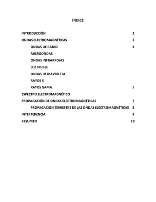 ÍNDICE
INTRODUCCIÓN 2
ONDAS ELECTROMAGNÉTICAS 3
ONDAS DE RADIO 4
MICROONDAS
ONDAS INFRARROJAS
LUZ VISIBLE
ONDAS ULTRAVIOLETA
RAYOS X
RAYOS GAMA 5
ESPECTRO ELECTROMAGNÉTICO
PROPAGACIÓN DE ONDAS ELECTROMAGNÉTICAS 7
PROPAGACIÓN TERRESTRE DE LAS ONDAS ELECTROMAGNÉTICAS 8
INTERFERENCIA 9
RESUMEN 10
 
