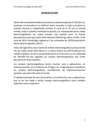Universidad Tecnológica De Manzanillo JuanCarlos Martínez Pérez
2
INTRODUCCIÓN
Dentro del mundo delas telecomunicaciones podemosapreciar lo fácil quees,
contestar una llamada en tu teléfono móvil, encender la radio y escuchar tu
estación favorita o simplemente cambiar el canal de tu TV con el control
remoto, todo lo anterior nombrado es gracias a la manipulación de las ondas
electromagnéticas, las cuales siempre han existido pero no fueron
descubiertas hasta que James Clerk Maxwell (Edimburgo, Reino Unido; 13 de
junio de 1831–Cambridge, Inglaterra; 5 de noviembre de 1879) desarrollo la
teoría electromagnética clásica.
Antes del siglo XX la única fuente de señales electromagnéticas provenían del
sol, las cuales James Clerk decía en su teoría (Teoría ya confirmada) que las
señales viajaban a la tierra aproximadamente en 8 minutos y a una velocidad
de 300.000 Km por segundo, los campos electromagnéticos que james
descubrió los llamo Espectro.
Los campos electromagnéticos tienen muchos usos y aplicaciones, en
telecomunicación, en la medicina, en el hogar,etc. Imagínatequeno existieran
los campos electromagnéticos, sencillamente las telecomunicaciones
tampoco, que aburrido seria el mundo.
El objetivo principal de este documento es enseñarte los usos y aplicaciones
que se les han dado a dichos campos electromagnéticos como también
explicarte como se generan.
 