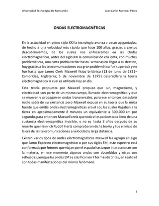 Universidad Tecnológica De Manzanillo JuanCarlos Martínez Pérez
3
ONDAS ELECTROMAGNÉTICAS
En la actualidad en pleno siglo XXI la tecnología avanza a pasos agigantados,
de hecho a una velocidad más rápida que hace 100 años, gracias a ciertos
descubrimientos, de los cuales nos enfocaremos en las Ondas
electromagnéticas, antes del siglo XXI la comunicación era lenta, con muchas
problemáticas, una carta podría tardar hasta semanas en llegar a su destino,
hoy gracias a las telecomunicaciones esa gran problemática fue superada y no
fue hasta que James Clerk Maxwell físico británico (13 de junio de 1831–
Cambridge, Inglaterra; 5 de noviembre de 1879) desarrollara la teoría
electromagnética la cual es utilizada hoy en día.
Esta teoría propuesta por Maxwell propuso que luz, magnetismo, y
electricidad son parte de un mismo campo, llamado electromagnético y que
se mueven y propagan en ondas transversales, para ese entonces descubrió
nadie sabía de su existencia pero Maxwell expuso en su teoría que la única
fuente que emitía ondas electromagnéticas era el sol, las cuales llegaban a la
tierra en aproximadamente 8 minutos un equivalente a 300.000 km por
segundo,para entonces Maxwell creía que todo el espacio estaba lleno de una
sustancia electromagnética invisible, y no es hasta 8 años después de su
muerte que Heinrich Rudolf Hertz comprobaron dichateoría y fue el inicio de
la era de las telecomunicaciones a velocidad y larga distancia.
Existen varios tipos de ondas electromagnéticas Maxwell las agrupo en algo
que llamo Espectro electromagnético o por sus siglas EM, este espectro está
conformadopor fotones queviajan por elespacio hasta que interaccionan con
la materia, en ese momento algunas ondas son absorbidas y otras son
reflejadas,aunquelas ondas EMse clasifican en 7 formasdistintas, en realidad
son todas manifestaciones del mismo fenómeno.
 
