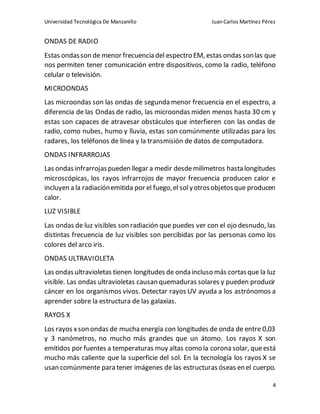 Universidad Tecnológica De Manzanillo JuanCarlos Martínez Pérez
4
ONDAS DE RADIO
Estas ondasson de menor frecuencia del espectro EM, estas ondas sonlas que
nos permiten tener comunicación entre dispositivos, como la radio, teléfono
celular o televisión.
MICROONDAS
Las microondas son las ondas de segunda menor frecuencia en el espectro, a
diferencia de las Ondas de radio, las microondas miden menos hasta 30 cm y
estas son capaces de atravesar obstáculos que interfieren con las ondas de
radio, como nubes, humo y lluvia, estas son comúnmente utilizadas para los
radares, los teléfonos de línea y la transmisión de datos de computadora.
ONDAS INFRARROJAS
Las ondas infrarrojaspueden llegar a medir desdemilímetros hasta longitudes
microscópicas, los rayos infrarrojos de mayor frecuencia producen calor e
incluyen a la radiaciónemitida por el fuego,el solyotrosobjetosque producen
calor.
LUZ VISIBLE
Las ondas de luz visibles son radiación que puedes ver con el ojo desnudo, las
distintas frecuencia de luz visibles son percibidas por las personas como los
colores del arco iris.
ONDAS ULTRAVIOLETA
Las ondasultravioletas tienen longitudes de onda incluso más cortasque la luz
visible. Las ondas ultravioletas causan quemaduras solares y pueden producir
cáncer en los organismos vivos. Detectar rayos UV ayuda a los astrónomos a
aprender sobre la estructura de las galaxias.
RAYOS X
Los rayos xson ondas de muchaenergía con longitudes de onda de entre 0,03
y 3 nanómetros, no mucho más grandes que un átomo. Los rayos X son
emitidos por fuentes a temperaturas muy altas como la corona solar, queestá
mucho más caliente que la superficie del sol. En la tecnología los rayos X se
usan comúnmente para tener imágenes de las estructuras óseas en el cuerpo.
 