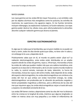 Universidad Tecnológica De Manzanillo JuanCarlos Martínez Pérez
5
RAYOS GAMMA
Los rayos gamma son las ondas EM de mayor frecuencia, y son emitidos solo
por los objetos cósmicos más energéticos como los pulsares, las estrellas de
neutrones, las supernovas y los agujeros negros. En las fuentes terrestres
incluyen relámpagos,las explosiones nucleares y la fusiónradiactiva. Losrayos
gamma poder destruir las células vivas, pero afortunadamente la atmosfera
absorbe cualquier radiación gamma que alcanza al planeta.
ESPECTRO ELECTROMAGNÉTICO
Es algo que te rodea que te bombardea, que en gran medida no se puede ver
tocar y sentir, todos los días donde quiera que vallas, no tiene olor ni sabor y
sin embargo tú lo usas y dependes de él.
Prácticamente sabes que sin él, el mundo no podría existir ¿Qué es? La
radiación electromagnética, estas ondas están distribuidas en un amplio
espectro desde las ondas de gamma, rayos x, infrarrojas, microondas y hasta
las ondas de radio que pueden mediar más que una cadena montañosa, este
espectro es la base de la información y de la era de nuestro mundo moderno
tu radio, tu control remoto, mensajes de texto, televisión, tu horno de
microondas, incluso los rayos x del centro medio, todo depende de las ondas
del espectro electromagnético, las ondaselectromagnéticas son similaresa las
ondas del mar en que ambas son ondas transmiten energía, las ondas
electromagnéticas son producidas por la vibración de partículas cargadas y
tienen propiedades magnéticas y eléctricas, pero a diferencia de las olas del
mar que requieren agua, las ondas electromagnéticas viajan a través del vacío
y espacio a la velocidad constante de la luz.
Las ondas EM tienen crestas y depresiones como las olas del mar la distancia
entre las crestas es la longitud de onda, mientras que algunas longitudes se
miden en metros otras son muy pequeñas y se miden el millonésimas de
 