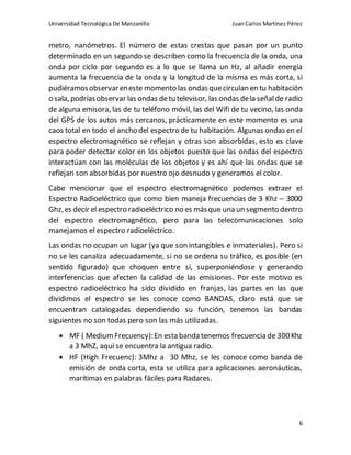 Universidad Tecnológica De Manzanillo JuanCarlos Martínez Pérez
6
metro, nanómetros. El número de estas crestas que pasan por un punto
determinado en un segundo se describen como la frecuencia de la onda, una
onda por ciclo por segundo es a lo que se llama un Hz, al añadir energía
aumenta la frecuencia de la onda y la longitud de la misma es más corta, si
pudiéramosobservareneste momento las ondasquecirculan en tu habitación
o sala, podríasobservar las ondas detu televisor, las ondas dela señalde radio
de alguna emisora, las de tu teléfono móvil, las del Wifi de tu vecino, las onda
del GPS de los autos más cercanos, prácticamente en este momento es una
caos total en todo el ancho del espectro de tu habitación. Algunas ondas en el
espectro electromagnético se reflejan y otras son absorbidas, esto es clave
para poder detectar color en los objetos puesto que las ondas del espectro
interactúan con las moléculas de los objetos y es ahí que las ondas que se
reflejan son absorbidas por nuestro ojo desnudo y generamos el color.
Cabe mencionar que el espectro electromagnético podemos extraer el
Espectro Radioeléctrico que como bien maneja frecuencias de 3 Khz – 3000
Ghz,es decir el espectro radioeléctrico no es másque una un segmento dentro
del espectro electromagnético, pero para las telecomunicaciones solo
manejamos el espectro radioeléctrico.
Las ondas no ocupan un lugar (ya que son intangibles e inmateriales). Pero si
no se les canaliza adecuadamente, si no se ordena su tráfico, es posible (en
sentido figurado) que choquen entre sí, superponiéndose y generando
interferencias que afecten la calidad de las emisiones. Por este motivo es
espectro radioeléctrico ha sido dividido en franjas, las partes en las que
dividimos el espectro se les conoce como BANDAS, claro está que se
encuentran catalogadas dependiendo su función, tenemos las bandas
siguientes no son todas pero son las más utilizadas.
 MF ( MediumFrecuency):En esta banda tenemos frecuencia de 300Khz
a 3 MhZ, aquí se encuentra la antigua radio.
 HF (High Frecuenc): 3Mhz a 30 Mhz, se les conoce como banda de
emisión de onda corta, esta se utiliza para aplicaciones aeronáuticas,
marítimas en palabras fáciles para Radares.
 