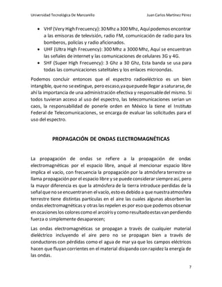 Universidad Tecnológica De Manzanillo JuanCarlos Martínez Pérez
7
 VHF(Very High Frecuency):30Mhz a 300Mhz, Aquípodemos encontrar
a las emisoras de televisión, radio FM, comunicación de radio para los
bomberos, policías y radio aficionados.
 UHF (Ultra High Frecuency): 300 Mhz a 3000 Mhz, Aquí se encuentran
las señales de internet y las comunicaciones de celulares 3G y 4G.
 SHF (Super High Frecuency): 3 Ghz a 30 Ghz, Esta banda se usa para
todas las comunicaciones satelitales y los enlaces microondas.
Podemos concluir entonces que el espectro radioeléctrico es un bien
intangible, queno seextingue, pero escaso,yaquepuede llegar a saturarse,de
ahí la importancia de una administración efectiva y responsabledel mismo. Si
todos tuvieran acceso al uso del espectro, las telecomunicaciones serian un
caos, la responsabilidad de ponerle orden en México la tiene el Instituto
Federal de Telecomunicaciones, se encarga de evaluar las solicitudes para el
uso del espectro.
PROPAGACIÓN DE ONDAS ELECTROMAGNÉTICAS
La propagación de ondas se refiere a la propagación de ondas
electromagnéticas por el espacio libre, anqué al mencionar espacio libre
implica el vacío, con frecuencia la propagación por la atmósfera terrestre se
llama propagación por el espacio libre y se puedeconsiderar siempreasí, pero
la mayor diferencia es que la atmósfera de la tierra introduce perdidas de la
señalqueno seencuentranen elvacío, esto esdebido a quenuestraatmosfera
terrestre tiene distintas partículas en el aire las cuales algunas absorben las
ondas electromagnéticas y otras las repelen es por eso que podemos observar
en ocasioneslos colorescomo el arcoírisy como resultadoestasvan perdiendo
fuerza o simplemente desaparecen;
Las ondas electromagnéticas se propagan a través de cualquier material
dieléctrico incluyendo el aire pero no se propagan bien a través de
conductores con pérdidas como el agua de mar ya que los campos eléctricos
hacen que fluyan corrientes en el material disipando con rapidez la energía de
las ondas.
 