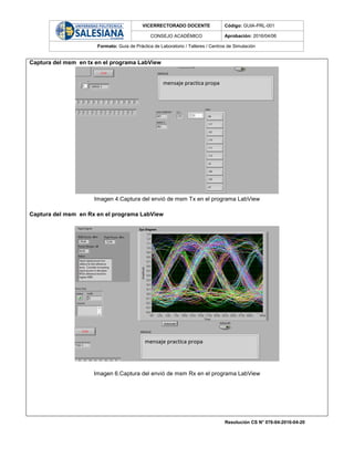 VICERRECTORADO DOCENTE Código: GUIA-PRL-001
CONSEJO ACADÉMICO Aprobación: 2016/04/06
Formato: Guía de Práctica de Laboratorio / Talleres / Centros de Simulación
Resolución CS N° 076-04-2016-04-20
Captura del msm en tx en el programa LabView
Imagen 4.Captura del envió de msm Tx en el programa LabView
Captura del msm en Rx en el programa LabView
Imagen 6.Captura del envió de msm Rx en el programa LabView
 